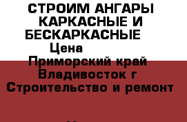 СТРОИМ АНГАРЫ КАРКАСНЫЕ И БЕСКАРКАСНЫЕ  › Цена ­ 2 999 - Приморский край, Владивосток г. Строительство и ремонт » Услуги   